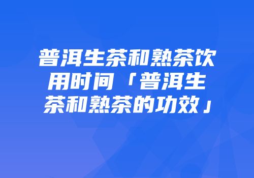 普洱生茶和熟茶饮用时间「普洱生茶和熟茶的功效」