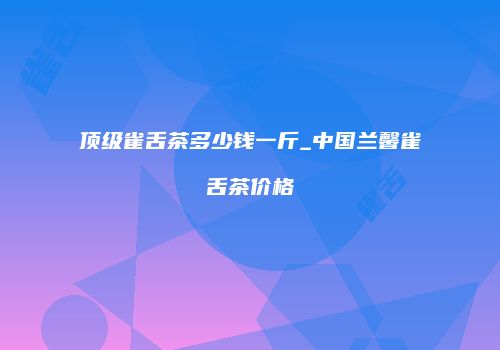 顶级雀舌茶多少钱一斤_中国兰馨雀舌茶价格