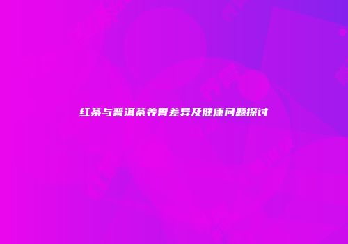红茶与普洱茶养胃差异及健康问题探讨
