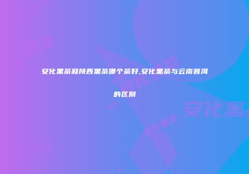 安化黑茶和陕西黑茶哪个茶好,安化黑茶与云南普洱的区别