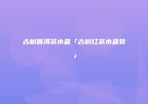 古树普洱茶木盒「古树红茶木盒装」