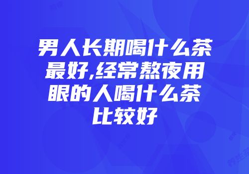 男人长期喝什么茶最好,经常熬夜用眼的人喝什么茶比较好