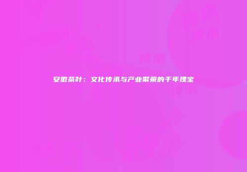 安徽茶叶：文化传承与产业繁荣的千年瑰宝
