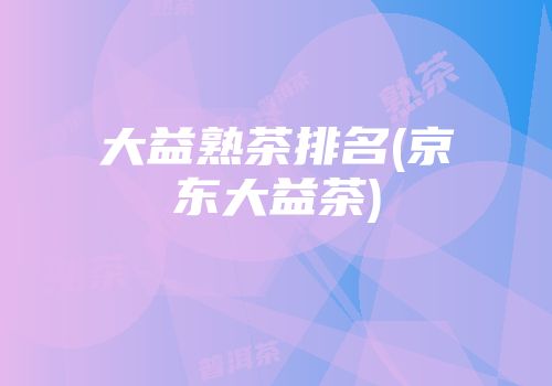 大益熟茶排名(京东大益茶)