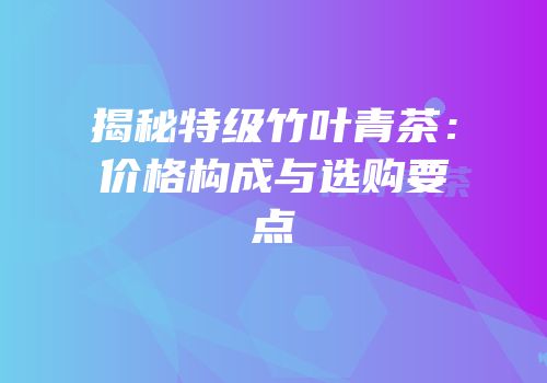 揭秘特级竹叶青茶：价格构成与选购要点