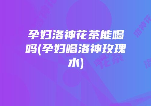 孕妇洛神花茶能喝吗(孕妇喝洛神玫瑰水)