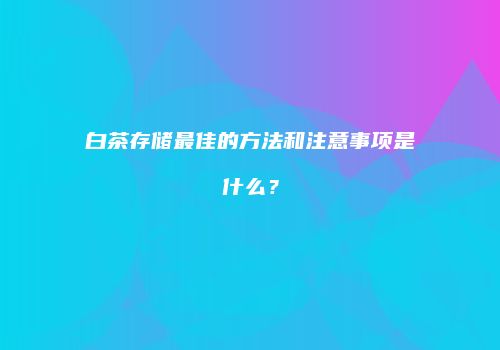 白茶存储最佳的方法和注意事项是什么？