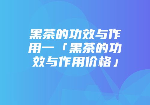 黑茶的功效与作用一「黑茶的功效与作用价格」