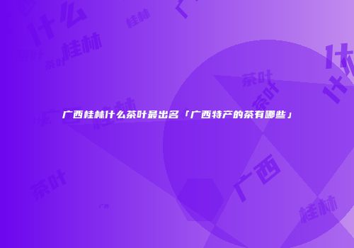 广西桂林什么茶叶最出名「广西特产的茶有哪些」