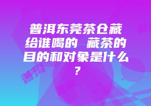普洱东莞茶仓藏给谁喝的 藏茶的目的和对象是什么？