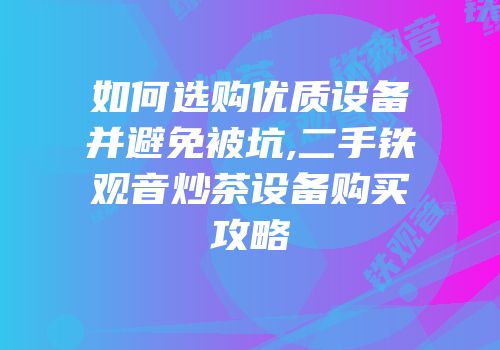 如何选购优质设备并避免被坑,二手铁观音炒茶设备购买攻略