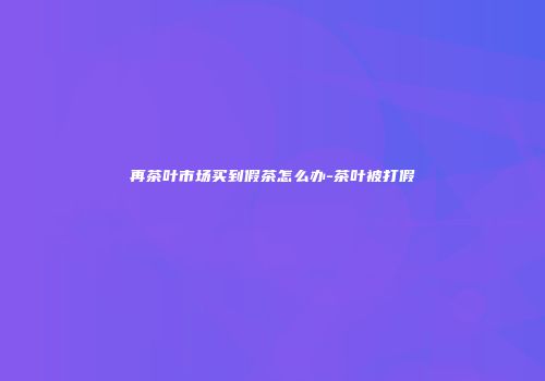 再茶叶市场买到假茶怎么办-茶叶被打假