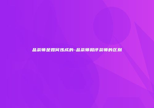 品茶师是如何炼成的-品茶师和评茶师的区别