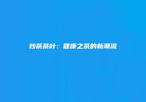 炒茶茶叶：健康之茶的新潮流