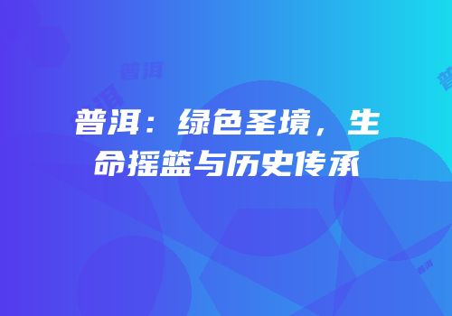 普洱：绿色圣境，生命摇篮与历史传承