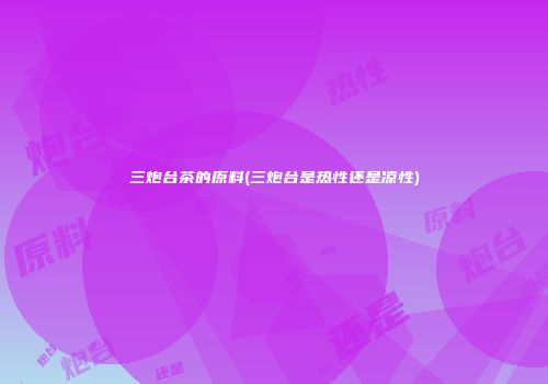 三炮台茶的原料(三炮台是热性还是凉性)