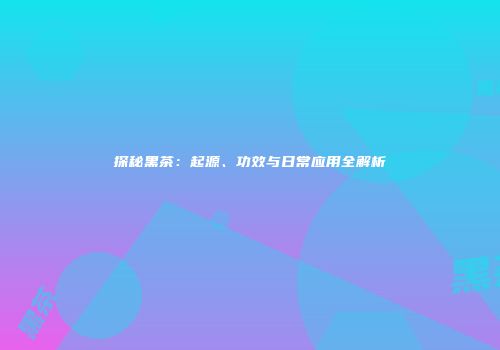 探秘黑茶：起源、功效与日常应用全解析