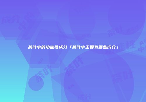 茶叶中的功能性成分「茶叶中主要有哪些成分」
