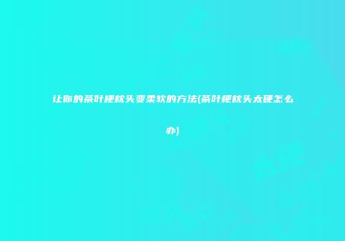 让你的茶叶梗枕头变柔软的方法(茶叶梗枕头太硬怎么办)