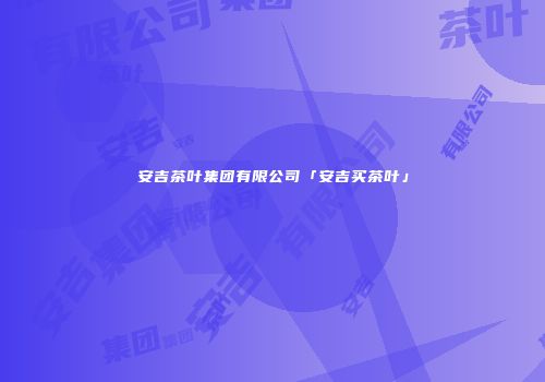 安吉茶叶集团有限公司「安吉买茶叶」