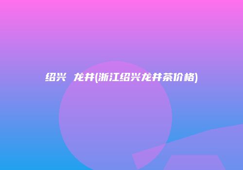 绍兴 龙井(浙江绍兴龙井茶价格)