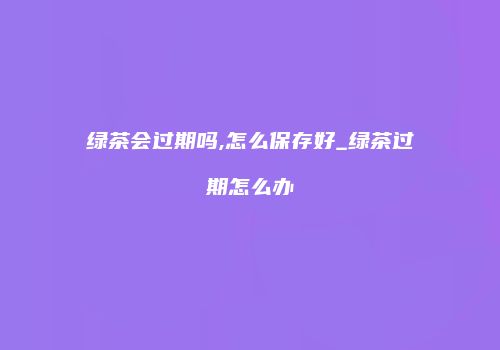 绿茶会过期吗,怎么保存好_绿茶过期怎么办