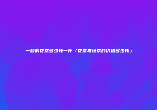 一般的花茶多少钱一斤「花茶与绿茶的价格多少钱」