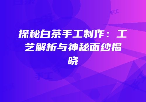 探秘白茶手工制作：工艺解析与神秘面纱揭晓