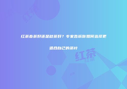 红茶春茶好还是秋茶好？专家告诉你如何选择更适合自己的茶叶