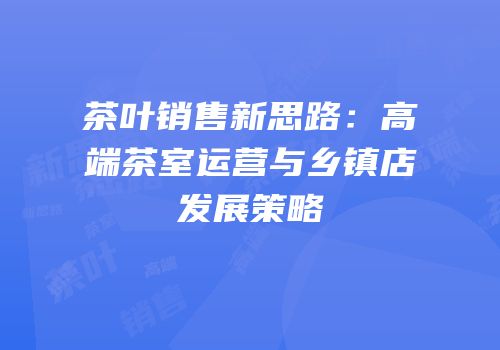 茶叶销售新思路：高端茶室运营与乡镇店发展策略