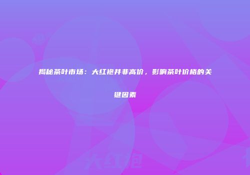 揭秘茶叶市场：大红袍并非高价，影响茶叶价格的关键因素