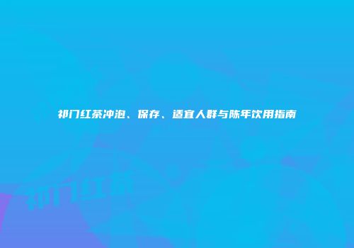 祁门红茶冲泡、保存、适宜人群与陈年饮用指南