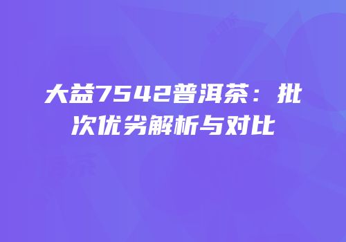 大益7542普洱茶：批次优劣解析与对比