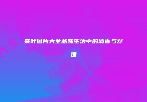 茶叶图片大全品味生活中的清香与舒适