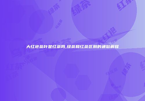 大红袍茶叶是红茶吗,绿茶和红茶区别的通俗解释