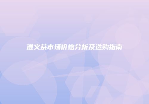 遵义茶市场价格分析及选购指南