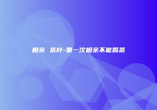 相亲 茶叶-第一次相亲不能喝茶