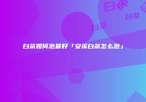 白茶如何泡最好「安溪白茶怎么泡」