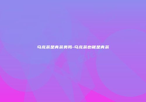 乌龙茶是青茶类吗-乌龙茶也就是青茶