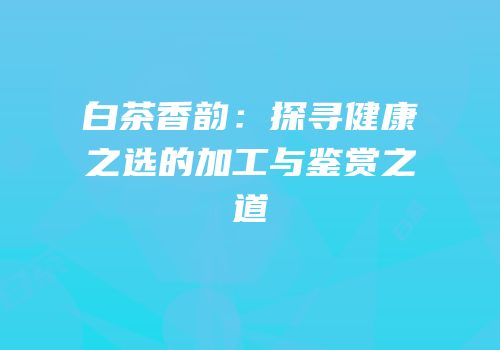 白茶香韵：探寻健康之选的加工与鉴赏之道