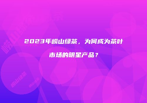 2023年崂山绿茶，为何成为茶叶市场的明星产品？
