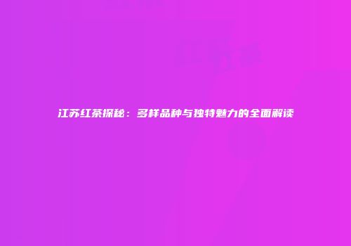 江苏红茶探秘：多样品种与独特魅力的全面解读