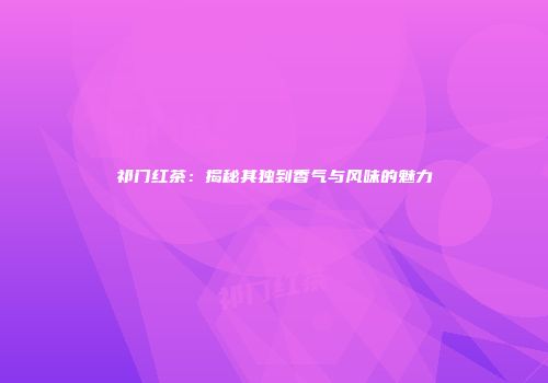 祁门红茶：揭秘其独到香气与风味的魅力