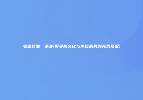 老壶新泡──茶乡(探寻茶文化与传统茶具的完美搭配)