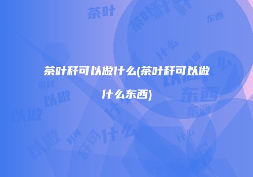 茶叶秆可以做什么(茶叶秆可以做什么东西)