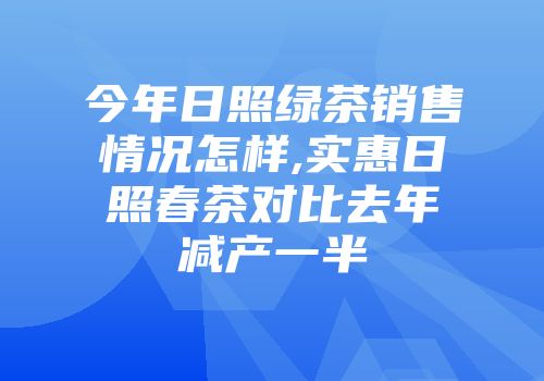 今年日照绿茶销售情况怎样,实惠日照春茶对比去年减产一半
