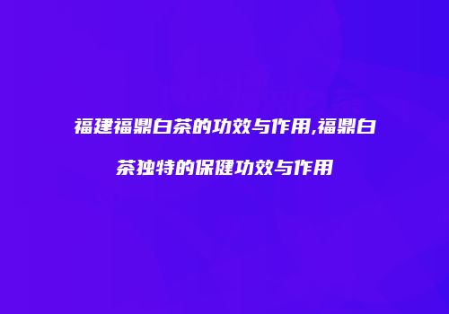 福建福鼎白茶的功效与作用,福鼎白茶独特的保健功效与作用