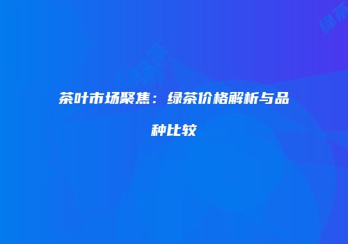 茶叶市场聚焦：绿茶价格解析与品种比较