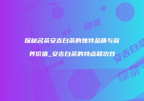 探秘名茶安吉白茶的独特品质与营养价值_安吉白茶的特点和功效