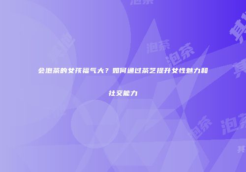 会泡茶的女孩福气大？如何通过茶艺提升女性魅力和社交能力